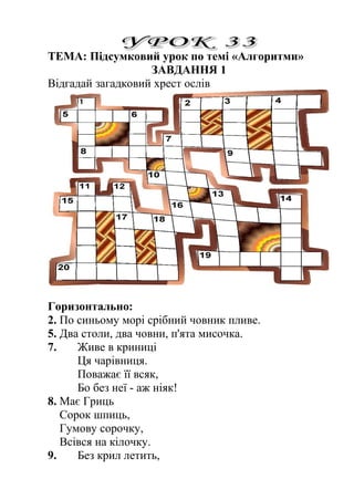 ТЕМА: Підсумковий урок по темі «Алгоритми» 
ЗАВДАННЯ 1 
Відгадай загадковий хрест ослів 
Горизонтально: 
2. По синьому морі срібний човник пливе. 
5. Два столи, два човни, п'ята мисочка. 
7. Живе в криниці 
Ця чарівниця. 
Поважає її всяк, 
Бо без неї - аж ніяк! 
8. Має Гриць 
Сорок шпиць, 
Гумову сорочку, 
Всівся на кілочку. 
9. Без крил летить, 
 