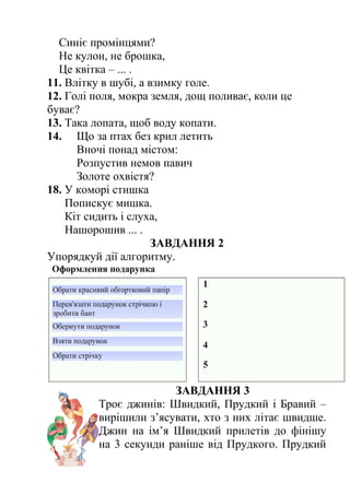 Синіє промінцями? 
Не кулон, не брошка, 
Це квітка – ... . 
11. Влітку в шубі, а взимку голе. 
12. Голі поля, мокра земля, дощ поливає, коли це 
буває? 
13. Така лопата, щоб воду копати. 
14. Що за птах без крил летить 
Вночі понад містом: 
Розпустив немов павич 
Золоте охвістя? 
18. У коморі стишка 
Попискує мишка. 
Кіт сидить і слуха, 
Нашорошив ... . 
ЗАВДАННЯ 2 
Упорядкуй дії алгоритму. 
ЗАВДАННЯ 3 
Троє джинів: Швидкий, Прудкий і Бравий – 
вирішили з’ясувати, хто з них літає швидше. 
Джин на ім’я Швидкий прилетів до фінішу 
на 3 секунди раніше від Прудкого. Прудкий 
 