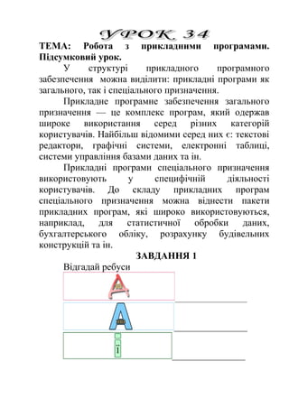ТЕМА: Робота з прикладними програмами. 
Підсумковий урок. 
У структурі прикладного програмного 
забезпечення можна виділити: прикладні програми як 
загального, так і спеціального призначення. 
Прикладне програмне забезпечення загального 
призначення — це комплекс програм, який одержав 
широке використання серед різних категорій 
користувачів. Найбільш відомими серед них є: текстові 
редактори, графічні системи, електронні таблиці, 
системи управління базами даних та ін. 
Прикладні програми спеціального призначення 
використовують у специфічній діяльності 
користувачів. До складу прикладних програм 
спеціального призначення можна віднести пакети 
прикладних програм, які широко використовуються, 
наприклад, для статистичної обробки даних, 
бухгалтерського обліку, розрахунку будівельних 
конструкцій та ін. 
ЗАВДАННЯ 1 
Відгадай ребуси 
_______________ 
____________ 
____________ 
 