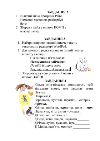 ЗАВДАННЯ 2 
1. Відкрий вікно програми Раіnt. 
Намалюй малюнок, розфарбуй 
його. 
2. Збережи файл з назвою КОМП у 
власну папку. 
ЗАВДАННЯ 3 
1. Набери запропонований нижче текст у 
текстовому редакторі WordPad. 
2. Для кожного рядка встанови різний розмір 
шрифту і колір. 
Є в зайчихи п’ять малят, 
Неслухняних зайченят. 
На обід їх мати жде: 
Раз, два, три… А решта де ? 
3. Збережи документ у власній папці з 
назвою ЗАЙЦІ. 
ЗАВДАННЯ 4 
Кілька слів-підказок допоможуть тобі 
відгадати слово, яке задумав агент 
Піґулка. 
Наприклад: 
Верблюди, пустелі, піраміди, материк – 
Африка. 
Квітка, пиріжки, зернятка, поле – мак. 
Нірка, сир, кіт, гризун – мишка. 
1)Скло, очі, оптика, зір_____________ 
2)Вода, небо, хмари, парасоля_______ 
3)Річка, луска, вудочка, ікра_________ 
4) Миша, пам’ять, монітор __________ 
 