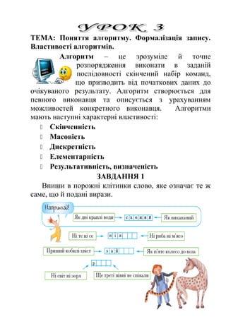 ТЕМА: Поняття алгоритму. Формалізація запису. 
Властивості алгоритмів. 
Алгоритм – це зрозуміле й точне 
розпорядження виконати в заданій 
послідовності скінчений набір команд, 
що призводить від початкових даних до 
очікуваного результату. Алгоритм створюється для 
певного виконавця та описується з урахуванням 
можливостей конкретного виконавця. Алгоритми 
мають наступні характерні властивості: 
 Скінченність 
 Масовість 
 Дискретність 
 Елементарність 
 Результативність, визначеність 
ЗАВДАННЯ 1 
Впиши в порожні клітинки слово, яке означає те ж 
саме, що й подані вирази. 
 