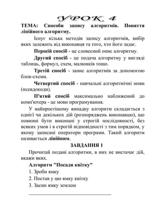 ТЕМА: Способи запису алгоритмів. Поняття 
лінійного алгоритму. 
Існує кілька методів запису алгоритмів, вибір 
яких залежить від виконавця та того, хто його задає. 
Першій спосіб - це словесний опис алгоритму. 
Другий спосіб - це подача алгоритму у вигляді 
таблиць, формул, схем, малюнків тощо. 
Третій спосіб - запис алгоритмів за допомогою 
блок-схеми. 
Четвертий спосіб - навчальні алгоритмічні мови 
(псевдокоди). 
П'ятий спосіб максимально наближений до 
комп'ютера - це мови програмування. 
У найпростішому випадку алгоритм складається з 
однієї чи декількох дій (розпоряджень виконавцю), що 
повинні бути виконані у строгій послідовності, без 
всяких умов і в строгій відповідності з тим порядком, у 
якому записані оператори програми. Такий алгоритм 
називається лінійним. 
ЗАВДАННЯ 1 
Прочитай подані алгоритми, в них не вистачає дій, 
вкажи яких. 
Алгоритм "Посади квітку" 
1. Зроби ямку 
2. Постав у цю ямку квітку 
3. Засип ямку землею 
________________________________ 
 