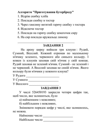 Алгоритм "Приготування бутерброду" 
1. Відріж скибку хліба 
2. Поклади скибку в тостер 
3. Через хвилину витятий гарячу скибку з тостера 
4. Відключи тостер 
5. Поклади на гарячу скибку шматочок сиру 
6. На сир поклади кружальце лимону 
____________________________________ 
ЗАВДАННЯ 2 
На арену цирку вийшли три клоуни : Рудий, 
Сумний, Веселий. Кожний отримав по маленькому 
м'ячику зеленого, червоного або синього кольору. І 
кожен із клоунів заховав свій м'ячик у свій ковпак. 
Рудий заховав не зелений м'ячик. Сумний - не зелений і 
не червоний. А Веселий заховав не синій м'ячик. Якого 
кольору були м'ячики у кожного клоуна? 
У Рудого _____________________ 
У Сумного ___________________ 
У Веселого ___________________ 
ЗАВДАННЯ 3 
У числі 526450193 закресли чотири цифри так, 
щоб число, яке залишиться, було 
а) найменшим з можливих; 
б) найбільшим з можливих. 
Змінювати порядок цифр у числі, яке залишилось, 
не можна. 
Найменше число ___________________ 
Найбільше число ___________________ 
 