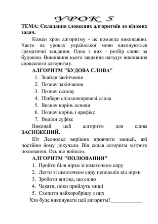 ТЕМА: Складання словесних алгоритмів до відомих 
задач. 
Кожен крок алгоритму - це команда виконавцю. 
Часто на уроках української мови виконуються 
граматичні завдання. Одне з них - розбір слова за 
будовою. Виконання цього завдання нагадує виконання 
словесного алгоритму. 
АЛГОРИТМ "БУДОВА СЛОВА" 
1. Знайди закінчення 
2. Познач закінчення 
3. Познач основу 
4. Підбери спільнокореневі слова 
5. Визнач корінь основи 
6. Познач корінь і префікс 
7. Виділи суфікс 
Виконай цей алгоритм для слова 
ЗАСНІЖЕНИЙ. 
Кіт Леопольд вирішив провчити мишей, які 
постійно йому докучали. Він склав алгоритм хитрого 
полювання. Ось що вийшло. 
АЛГОРИТМ "ПОЛЮВАННЯ" 
1. Пройти біля нірки зі шматочком сиру 
2. Лягти зі шматочком сиру неподалік від нірки 
3. Зробити вигляд, що сплю 
4. Чекати, поки прийдуть миші 
5. Схопити найхоробрішу з них 
Хто буде виконувати цей алгоритм?____________ 
 