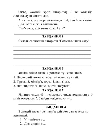Отже, кожний крок алгоритму - це команда 
Леопольду виконати дію. 
А чи завжди алгоритм виконує той, хто його склав? 
Ні. Для цього є різні виконавці. 
Пам'ятаєш, хто ними може бути? _______________ 
_______________________________________________ 
ЗАВДАННЯ 1 
Склади словесний алгоритм "Помста мишей коту". 
_______________________________________________ 
_______________________________________________ 
_______________________________________________ 
_______________________________________________ 
_______________________________________________ 
_______________________________________________ 
ЗАВДАННЯ 2 
Знайди зайве слово. Прокоментуй свій вибір. 
1. Підводний, водолаз, вода, підвода, водяний. 
2. Гірський, міжгір'я, гора, гіркий, гірка. 
3. Нічний, нічого, нічка, вночі, ночувати 
ЗАВДАННЯ 3 
Різницю числа 43 і невідомого числа зменшили у 6 
разів одержали 5. Знайди невідоме число. 
_______________________ 
ЗАВДАННЯ 4 
Відгадай слова і запиши їх олівцем у кросворд по 
вертикалі. 
1. У монітора є ... 
2. Для мишки є ... 
 