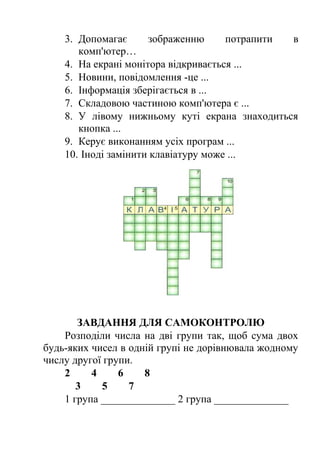 3. Допомагає зображенню потрапити в 
комп'ютер… 
4. На екрані монітора відкривається ... 
5. Новини, повідомлення -це ... 
6. Інформація зберігається в ... 
7. Складовою частиною комп'ютера є ... 
8. У лівому нижньому куті екрана знаходиться 
кнопка ... 
9. Керує виконанням усіх програм ... 
10. Іноді замінити клавіатуру може ... 
ЗАВДАННЯ ДЛЯ САМОКОНТРОЛЮ 
Розподіли числа на дві групи так, щоб сума двох 
будь-яких чисел в одній групі не дорівнювала жодному 
числу другої групи. 
2 4 6 8 
3 5 7 
1 група ______________ 2 група ______________ 
 
