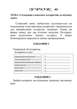 ТЕМА: Складання словесних алгоритмів до відомих 
задач. 
Словесний запис найчастіше застосовується на 
початковому етапі вивчення алгоритмів і призначається 
для використання алгоритму людиною. Однак ця 
форма запису має два істотних недоліки. По-перше, 
вона недостатньо наочна, по-друге, її важко 
безпосередньо перекласти мовою програмування. 
ЗАВДАННЯ 1 
Упорядкуй дії алгоритму 
ЗАВДАННЯ 2 
Знайди алгоритм, що відповідає заданому числовому 
ряду 
 