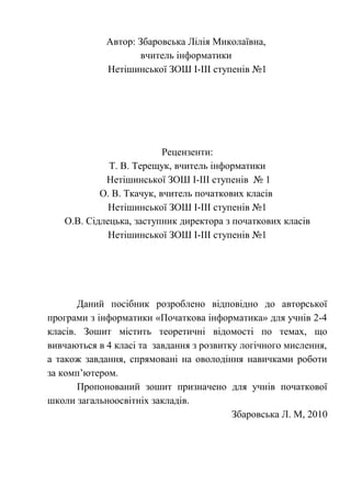 Автор: Збаровська Лілія Миколаївна, 
вчитель інформатики 
Нетішинської ЗОШ І-ІІІ ступенів №1 
Рецензенти: 
Т. В. Терещук, вчитель інформатики 
Нетішинської ЗОШ І-ІІІ ступенів № 1 
О. В. Ткачук, вчитель початкових класів 
Нетішинської ЗОШ І-ІІІ ступенів №1 
О.В. Сідлецька, заступник директора з початкових класів 
Нетішинської ЗОШ І-ІІІ ступенів №1 
Даний посібник розроблено відповідно до авторської 
програми з інформатики «Початкова інформатика» для учнів 2-4 
класів. Зошит містить теоретичні відомості по темах, що 
вивчаються в 4 класі та завдання з розвитку логічного мислення, 
а також завдання, спрямовані на оволодіння навичками роботи 
за комп’ютером. 
Пропонований зошит призначено для учнів початкової 
школи загальноосвітніх закладів. 
Збаровська Л. М, 2010 
 