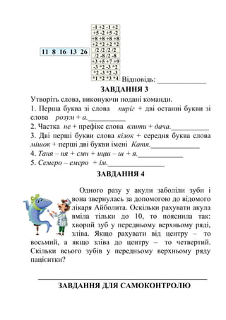 Відповідь: _____________ 
ЗАВДАННЯ 3 
Утворіть слова, виконуючи подані команди. 
1. Перша буква зі слова пиріг + дві останні букви зі 
слова розум + а.__________ 
2. Частка не + префікс слова влити + дача.__________ 
3. Дві перші букви слова кілок + середня буква слова 
мішок + перші дві букви імені Катя._____________ 
4. Таня – ня + ємн + ицш – ш + я.____________ 
5. Семеро – емеро + ім._______________ 
ЗАВДАННЯ 4 
Одного разу у акули заболіли зуби і 
вона звернулась за допомогою до відомого 
лікаря Айболита. Оскільки рахувати акула 
вміла тільки до 10, то пояснила так: 
хворий зуб у передньому верхньому ряді, 
зліва. Якщо рахувати від центру – то 
восьмий, а якщо зліва до центру – то четвертий. 
Скільки всього зубів у передньому верхньому ряду 
пацієнтки? 
_____________________________________________ 
ЗАВДАННЯ ДЛЯ САМОКОНТРОЛЮ 
 
