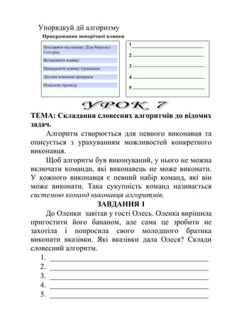 Упорядкуй дії алгоритму 
ТЕМА: Складання словесних алгоритмів до відомих 
задач. 
Алгоритм створюється для певного виконавця та 
описується з урахуванням можливостей конкретного 
виконавця. 
Щоб алгоритм був виконуваний, у нього не можна 
включати команди, які виконавець не може виконати. 
У кожного виконавця є певний набір команд, які він 
може виконати. Така сукупність команд називається 
системою команд виконавця алгоритмів. 
ЗАВДАННЯ 1 
До Оленки завітав у гості Олесь. Оленка вирішила 
пригостити його бананом, але сама це зробити не 
захотіла і попросила свого молодшого братика 
виконати вказівки. Які вказівки дала Олеся? Склади 
словесний алгоритм. 
1. __________________________________________ 
2. __________________________________________ 
3. __________________________________________ 
4. __________________________________________ 
5. __________________________________________ 
 