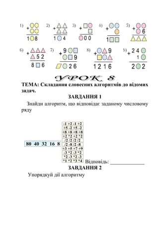 ТЕМА: Складання словесних алгоритмів до відомих 
задач. 
ЗАВДАННЯ 1 
Знайди алгоритм, що відповідає заданому числовому 
ряду 
Відповідь: _____________ 
ЗАВДАННЯ 2 
Упорядкуй дії алгоритму 
 