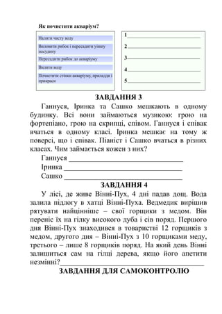 ЗАВДАННЯ 3 
Ганнуся, Іринка та Сашко мешкають в одному 
будинку. Всі вони займаються музикою: грою на 
фортепіано, грою на скрипці, співом. Ганнуся і співак 
вчаться в одному класі. Іринка мешкає на тому ж 
поверсі, що і співак. Піаніст і Сашко вчаться в різних 
класах. Чим займається кожен з них? 
Ганнуся _______________________________ 
Іринка ________________________________ 
Сашко ________________________________ 
ЗАВДАННЯ 4 
У лісі, де живе Вінні-Пух, 4 дні падав дощ. Вода 
залила підлогу в хатці Вінні-Пуха. Ведмедик вирішив 
рятувати найцінніше – свої горщики з медом. Він 
переніс їх на гілку високого дуба і сів поряд. Першого 
дня Вінні-Пух знаходився в товаристві 12 горщиків з 
медом, другого дня – Вінні-Пух з 10 горщиками меду, 
третього – лише 8 горщиків поряд. На який день Вінні 
залишиться сам на гілці дерева, якщо його апетити 
незмінні?_______________________________________ 
ЗАВДАННЯ ДЛЯ САМОКОНТРОЛЮ 
 