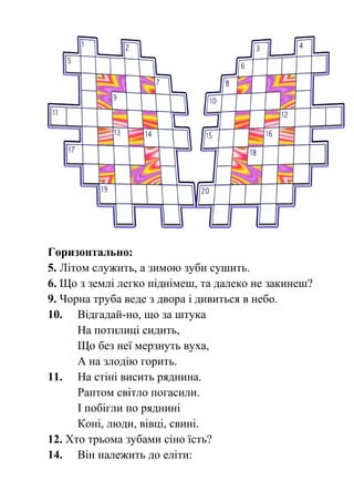 Горизонтально: 
5. Літом служить, а зимою зуби сушить. 
6. Що з землі легко піднімеш, та далеко не закинеш? 
9. Чорна труба веде з двора і дивиться в небо. 
10. Відгадай-но, що за штука 
На потилиці сидить, 
Що без неї мерзнуть вуха, 
А на злодію горить. 
11. На стіні висить ряднина. 
Раптом світло погасили. 
І побігли по ряднині 
Коні, люди, вівці, свині. 
12. Хто трьома зубами сіно їсть? 
14. Він належить до еліти: 
 