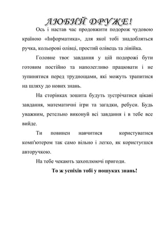 Ось і настав час продовжити подорож чудовою 
країною «Інформатика», для якої тобі знадобляться 
ручка, кольорові олівці, простий олівець та лінійка. 
Головне твоє завдання у цій подорожі бути 
готовим постійно та наполегливо працювати і не 
зупинятися перед труднощами, які можуть трапитися 
на шляху до нових знань. 
На сторінках зошита будуть зустрічатися цікаві 
завдання, математичні ігри та загадки, ребуси. Будь 
уважним, ретельно виконуй всі завдання і в тебе все 
вийде. 
Ти повинен навчитися користуватися 
комп'ютером так само вільно і легко, як користуєшся 
авторучкою. 
На тебе чекають захоплюючі пригоди. 
То ж успіхів тобі у пошуках знань! 
 