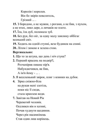 Королів і королев. 
Він бо звірів повелитель, 
Грізний ... . 
15. З бородою, а не мужик, з рогами, а не бик, з пухом, 
а не птах, лико дере, а личаків не плете. 
17. Їла, їла дуб, поламала зуб. 
18. Без рук, без ніг, за одну малу хвилину оббігає 
всенький світ. 
19. Ходить на одній ступні, везе будинок на спині. 
20. Літом і зимою я зелена стою. 
Вертикально: 
1. Що то за штука, що день і ніч стука? 
2. Перший красень на подвір'ї, 
Розчепірив пишне пір'я. 
Набундючився, як бик, 
А ім'я йому - ... . 
3. Я веселенький звірок, плиг з ялинки на дубок. 
4. Зірка сніжно-біла 
на рукав мені злетіла, 
поки ніс її сюди, 
стала краплею води. 
7. Завітав на Новий Рік 
Череватий чоловік. 
Оселився він в хатині, 
Почав худнути щоднини. 
Через рік насамкінець 
Став один лиш корінець. 
 