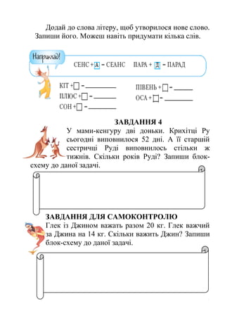 Додай до слова літеру, щоб утворилося нове слово. 
Запиши його. Можеш навіть придумати кілька слів. 
ЗАВДАННЯ 4 
У мами-кенгуру дві доньки. Крихітці Ру 
сьогодні виповнилося 52 дні. А її старшій 
сестричці Руді виповнилось стільки ж 
тижнів. Скільки років Руді? Запиши блок- 
схему до даної задачі. 
ЗАВДАННЯ ДЛЯ САМОКОНТРОЛЮ 
Глек із Джином важать разом 20 кг. Глек важчий 
за Джина на 14 кг. Скільки важить Джин? Запиши 
блок-схему до даної задачі. 
 