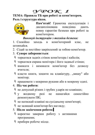 ТЕМА: Правила ТБ при роботі за комп'ютером. 
Роль і структура вікон. 
Пам’ятай! Грамотна експлуатація і 
дисциплінована поведінка дають 
повну гарантію безпеки при роботі за 
комп'ютером. 
Виконуй інструкцію з техніки безпеки: 
1. Спокійно заходь в комп'ютерний клас, не 
штовхайся. 
2. Сідай за постійно закріплений за тобою комп'ютер. 
3. Суворо забороняється: 
 торкатися задніх стінок комп'ютера і кабелів; 
 торкатися екрана монітора і його задньої стінки; 
 вмикати і вимикати комп'ютер без дозволу 
вчителя; 
 класти книги, зошити на клавіатуру, „мишу" або 
монітор; 
 працювати з мокрими руками або в мокрому одязі. 
4. Під час роботи: 
 не допускай різких і грубих ударів по клавішах; 
 у жодному разі не намагайся самостійно 
ремонтувати ПК; 
 не натискай клавіші на сусідньому комп'ютері; 
 не залишай комп'ютер без нагляду; 
5. Після закінчення роботи: 
 коректно заверши роботу з активними 
програмами; 
 прибери робоче місце. 
 
