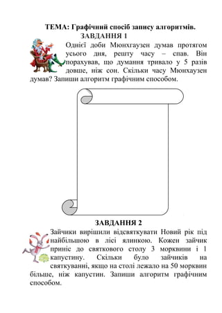 ТЕМА: Графічний спосіб запису алгоритмів. 
ЗАВДАННЯ 1 
Однієї доби Мюнхгаузен думав протягом 
усього дня, решту часу – спав. Він 
порахував, що думання тривало у 5 разів 
довше, ніж сон. Скільки часу Мюнхаузен 
думав? Запиши алгоритм графічним способом. 
ЗАВДАННЯ 2 
Зайчики вирішили відсвяткувати Новий рік під 
найбільшою в лісі ялинкою. Кожен зайчик 
приніс до святкового столу 3 морквини і 1 
капустину. Скільки було зайчиків на 
святкуванні, якщо на столі лежало на 50 морквин 
більше, ніж капустин. Запиши алгоритм графічним 
способом. 
 