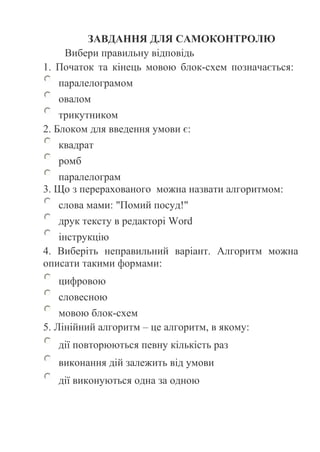 ЗАВДАННЯ ДЛЯ САМОКОНТРОЛЮ 
Вибери правильну відповідь 
1. Початок та кінець мовою блок-схем позначається: 
паралелограмом 
овалом 
трикутником 
2. Блоком для введення умови є: 
квадрат 
ромб 
паралелограм 
3. Що з перерахованого можна назвати алгоритмом: 
слова мами: "Помий посуд!" 
друк тексту в редакторі Word 
інструкцію 
4. Виберіть неправильний варіант. Алгоритм можна 
описати такими формами: 
цифровою 
словесною 
мовою блок-схем 
5. Лінійний алгоритм – це алгоритм, в якому: 
дії повторюються певну кількість раз 
виконання дій залежить від умови 
дії виконуються одна за одною 
 