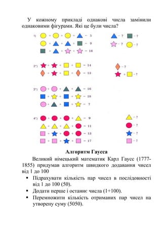 У кожному прикладі однакові числа замінили 
однаковими фігурами. Які це були числа? 
Алгоритм Гаусса 
Великий німецький математик Карл Гаусс (1777- 
1855) придумав алгоритм швидкого додавання чисел 
від 1 до 100 
 Підрахувати кількість пар чисел в послідовності 
від 1 до 100 (50). 
 Додати перше і останнє числа (1+100). 
 Перемножити кількість отриманих пар чисел на 
утворену суму (5050). 
 