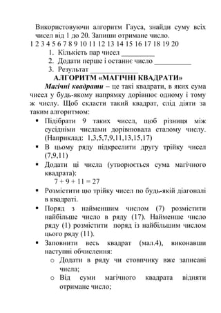 Використовуючи алгоритм Гауса, знайди суму всіх 
чисел від 1 до 20. Запиши отримане число. 
1 2 3 4 5 6 7 8 9 10 11 12 13 14 15 16 17 18 19 20 
1. Кількість пар чисел _________ 
2. Додати перше і останнє число __________ 
3. Результат _____________ 
АЛГОРИТМ «МАГІЧНІ КВАДРАТИ» 
Магічні квадрати – це такі квадрати, в яких сума 
чисел у будь-якому напрямку дорівнює одному і тому 
ж числу. Щоб скласти такий квадрат, слід діяти за 
таким алгоритмом: 
 Підібрати 9 таких чисел, щоб різниця між 
сусідніми числами дорівнювала сталому числу. 
(Наприклад: 1,3,5,7,9,11,13,15,17) 
 В цьому ряду підкреслити другу трійку чисел 
(7,9,11) 
 Додати ці числа (утворюється сума магічного 
квадрата): 
7 + 9 + 11 = 27 
 Розмістити цю трійку чисел по будь-якій діагоналі 
в квадраті. 
 Поряд з найменшим числом (7) розмістити 
найбільше число в ряду (17). Найменше число 
ряду (1) розмістити поряд із найбільшим числом 
цього ряду (11). 
 Заповнити весь квадрат (мал.4), виконавши 
наступні обчислення: 
o Додати в ряду чи стовпчику вже записані 
числа; 
o Від суми магічного квадрата відняти 
отримане число; 
 
