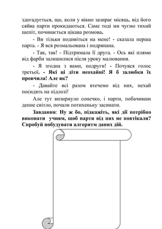здогадується, що, коли у вікно зазирає місяць, від його 
сяйва парти прокидаються. Саме тоді ми чуємо тихий 
шепіт, починається цікава розмова. 
- Ви тільки подивіться на мене! - сказала перша 
парта. - Я вся розмальована і подряпана. 
- Так, так! - Підтримала її друга. - Ось які плями 
від фарби залишилися після уроку малювання. 
- Я згодна з вами, подруги! - Почувся голос 
третьої. - Які ці діти неохайні! Я б залюбки їх 
провчила! Але як? 
- Давайте всі разом втечемо від них, нехай 
посидять на підлозі! 
Але тут визирнуло сонечко, і парти, побачивши 
денне світло, почали потихеньку засинати. 
Завдання: Ну ж бо, підкажіть, які дії потрібно 
виконати учням, щоб парти від них не повтікали? 
Спробуй побудувати алгоритм даних дій. 
 