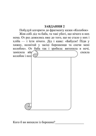 ЗАВДАННЯ 2 
Побудуй алгоритм до фрагменту казки «Колобок» 
Жив собі дід та баба, та такі убогі, що нічого в них 
нема. От раз дожились вже до того, що не стало у них і 
хліба — і їсти нічого. Дід і каже: «Бабусю! Піди у 
хижку, назмітай у засіці борошенця та спечи мені 
колобок». От баба так і зробила: витопила в печі, 
замісила яйцями борошно, що назмітала, спекла 
колобок і положила на вікні, щоб простиг... 
Кого б ви випекли із борошна?__________________ 
 