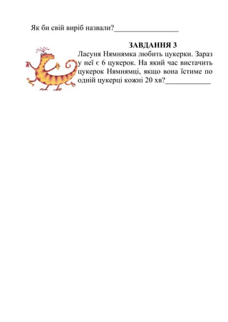 Як би свій виріб назвали?_________________ 
ЗАВДАННЯ 3 
Ласуня Нямнямка любить цукерки. Зараз 
у неї є 6 цукерок. На який час вистачить 
цукерок Нямнямці, якщо вона їстиме по 
одній цукерці кожні 20 хв?____________ 
 
