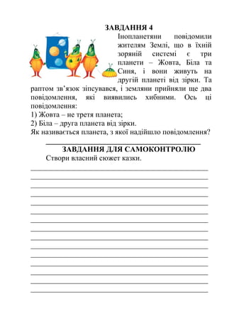 ЗАВДАННЯ 4 
Інопланетяни повідомили 
жителям Землі, що в їхній 
зоряній системі є три 
планети – Жовта, Біла та 
Синя, і вони живуть на 
другій планеті від зірки. Та 
раптом зв’язок зіпсувався, і земляни прийняли ще два 
повідомлення, які виявились хибними. Ось ці 
повідомлення: 
1) Жовта – не третя планета; 
2) Біла – друга планета від зірки. 
Як називається планета, з якої надійшло повідомлення? 
_________________________________________ 
ЗАВДАННЯ ДЛЯ САМОКОНТРОЛЮ 
Створи власний сюжет казки. 
_______________________________________________ 
_______________________________________________ 
_______________________________________________ 
_______________________________________________ 
_______________________________________________ 
_______________________________________________ 
_______________________________________________ 
_______________________________________________ 
_______________________________________________ 
_______________________________________________ 
_______________________________________________ 
_______________________________________________ 
_______________________________________________ 
_______________________________________________ 
_______________________________________________ 
 