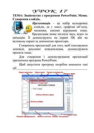 ТЕМА: Знайомство з програмою PowerPoint. Меню. 
Створення слайдів. 
Презентація – це набір кольорових 
слайдів, де є текст, графічні об’єкти, 
малюнки, кнопки керування тощо. 
Презентація може містити звук, відео та 
анімацію. Її демонструють на екрані ПК або на 
великому екрані за допомогою проектора. 
Створюють презентації для того, щоб ілюструвати 
доповіді, рекламні повідомлення, демонструвати 
проекти тощо. 
Для створення і демонстрування презентації 
призначена програма PowerPoint. 
Щоб запустити програму потрібно виконати такі 
дії:_____________________________________________ 
 