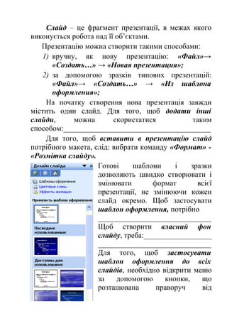 Слайд – це фрагмент презентації, в межах якого 
виконується робота над її об’єктами. 
Презентацію можна створити такими способами: 
1) вручну, як нову презентацію: «Файл»→ 
«Создать…» → «Новая презентация»; 
2) за допомогою зразків типових презентацій: 
«Файл»→ «Создать…» → «Из шаблона 
оформления»; 
На початку створення нова презентація завжди 
містить один слайд. Для того, щоб додати інші 
слайди, можна скористатися таким 
способом:_______________________________________ 
Для того, щоб вставити в презентацію слайд 
потрібного макета, слід: вибрати команду «Формат» - 
«Розмітка слайду». 
Готові шаблони і зразки 
дозволяють швидко створювати і 
змінювати формат всієї 
презентації, не змінюючи кожен 
слайд окремо. Щоб застосувати 
шаблон оформлення, потрібно 
______________________________ 
Щоб створити власний фон 
слайду, треба:__________________ 
______________________________ 
Для того, щоб застосувати 
шаблон оформлення до всіх 
слайдів, необхідно відкрити меню 
за допомогою кнопки, що 
розташована праворуч від 
 