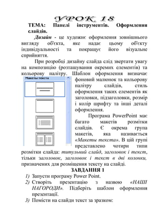 ТЕМА: Панелі інструментів. Оформлення 
слайдів. 
Дизайн - це художнє оформлення зовнішнього 
вигляду об'єкта, яке надає цьому об'єкту 
індивідуальності та покращує його візуальне 
сприйняття. 
При розробці дизайну слайда слід звертати увагу 
на композицію (розташування окремих елементів) та 
кольорову палітру. Шаблон оформлення визначає 
фоновий малюнок та кольорову 
палітру слайдів, стиль 
оформлення таких елементів як 
заголовки, підзаголовки, розмір 
і колір шрифту та інші деталі 
оформлення. 
Програма PowerPoint має 
багато макетів розмітки 
слайдів. Є окрема група 
макетів, яка називається 
«Макеты текста». В цій групі 
представлено чотири типи 
розмітки слайда: титульний слайд, заголовок і текст, 
тільки заголовок, заголовок і текст в дві колонки, 
призначених для розміщення тексту на слайді. 
ЗАВДАННЯ 1 
1) Запусти програму Power Point. 
2) Створіть презентацію з назвою «НАШІ 
НАГОРОДИ». Підберіть шаблон оформлення 
презентації. 
3) Помісти на слайди текст за зразком: 
 