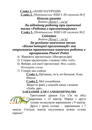 Слайд 1. «НАШІ НАГОРОДИ» 
Слайд 2. [Нетішинська ЗОШ І- ІІІ ступенів №1] 
Почесна грамота 
Видана [Кому? – ім’я] 
За відмінну роботу при вивченні 
теми «Робота з презентаціями» 
Слайд 3. [Нетішинська ЗОШ І-ІІІ ступенів №1] 
Свідоцтво 
Видано [Кому? – ім’я] 
За успішне вивчення теми 
«Комп’ютерні презентації» та 
отримання практичних навичок роботи з 
програмою Power Point 
4) Збережіть презентацію. (Нагороди.ppt) 
5) Створи презентацію з назвою «Моє хобі». 
6) Вибери для своєї презентації: Фон слайду, 
Кольорову схему. 
7) Створи два слайди: 
Слайд 1. Прізвище, ім’я, по батькові. Клас. 
Школа. 
Слайд 2. Мої уподобання 
Зберегти файл у власній папці з назвою 
«Хоби. ppt». 
ЗАВДАННЯ ДЛЯ САМОКОНТРОЛЮ 
Триголовий дракон Гуа з’їв на обід 
вареники з 12 макітр. Перша і друга 
голови поласували варениками з 9 макітр. 
Друга і третя голови – варениками з 7 
макітр. Скільки макітр спустошила кожна голова 
окремо? 
 