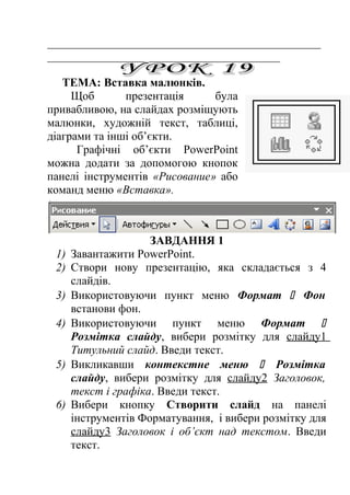 _______________________________________________ 
________________________________________ 
ТЕМА: Вставка малюнків. 
Щоб презентація була 
привабливою, на слайдах розміщують 
малюнки, художній текст, таблиці, 
діаграми та інші об’єкти. 
Графічні об’єкти PowerPoint 
можна додати за допомогою кнопок 
панелі інструментів «Рисование» або 
команд меню «Вставка». 
ЗАВДАННЯ 1 
1) Завантажити PowerPoint. 
2) Створи нову презентацію, яка складається з 4 
слайдів. 
3) Використовуючи пункт меню Формат  Фон 
встанови фон. 
4) Використовуючи пункт меню Формат  
Розмітка слайду, вибери розмітку для слайду1 
Титульний слайд. Введи текст. 
5) Викликавши контекстне меню  Розмітка 
слайду, вибери розмітку для слайду2 Заголовок, 
текст і графіка. Введи текст. 
6) Вибери кнопку Створити слайд на панелі 
інструментів Форматування, і вибери розмітку для 
слайду3 Заголовок і об’єкт над текстом. Введи 
текст. 
 