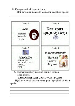7) Створи слайд4 і введи текст. 
Щоб вставити на слайд малюнок із файлу, треба: 
_______________________________________________ 
_______________________________________________ 
Слайд 1 
Кав’ярня 
«ФІЛІЖАНКА 
» 
МСЕлаНйдЮ 4 
В асортименті: 
Тістечка 
Салати 
Фрукти 
Слайд 2 
Кава 
Espresso 
Nescafe 
Jacobs 
Слайд 3 
MacCoffee 
КАРАМЕЛЬ 
ЛІСОВИЙ ГОРІХ 
МОККА 
РОМ 
8) Зберегти файл у власній папці з назвою 
«Кав’ярня». 
ЗАВДАННЯ ДЛЯ САМОКОНТРОЛЮ 
Щоб на слайді розташувати різні графічні об’єкти 
треба: 
_______________________________________________ 
_______________________________________________ 
_______________________________________________ 
_______________________________________________ 
 