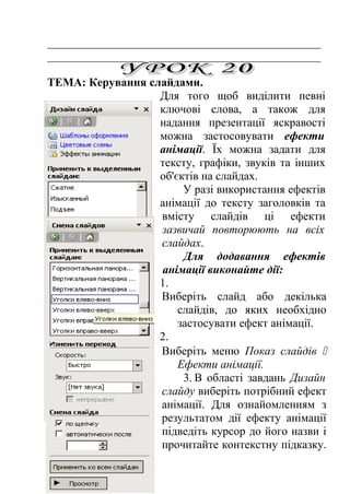 _______________________________________________ 
_______________________________________________ 
ТЕМА: Керування слайдами. 
Для того щоб виділити певні 
ключові слова, а також для 
надання презентації яскравості 
можна застосовувати ефекти 
анімації. Їх можна задати для 
тексту, графіки, звуків та інших 
об'єктів на слайдах. 
У разі використання ефектів 
анімації до тексту заголовків та 
вмісту слайдів ці ефекти 
зазвичай повторюють на всіх 
слайдах. 
Для додавання ефектів 
анімації виконайте дії: 
1. 
Виберіть слайд або декілька 
слайдів, до яких необхідно 
застосувати ефект анімації. 
2. 
Виберіть меню Показ слайдів  
Ефекти анімації. 
3. В області завдань Дизайн 
слайду виберіть потрібний ефект 
анімації. Для ознайомленням з 
результатом дії ефекту анімації 
підведіть курсор до його назви і 
прочитайте контекстну підказку. 
 