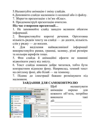 5.Налаштуйте анімацію і зміну слайдів. 
6.Доповнити слайди малюнком із колекції або із файлу. 
7. Зберегти презентацію з ім’ям «Клас». 
8. Продемонструй презентацію вчителю. 
Під час створення презентації… 
1. Не заповнюйте слайд занадто великим обсягом 
інформації. 
2. Використовуйте короткі речення. Орієнтовна 
кількість рядків тексту на слайді — до десяти, кількість 
слів у рядку — до восьми. 
4. Для виділення найважливішої інформації 
використовуйте рамки, границі, заливку, різні розміри 
та кольори шрифтів тощо. 
5. Фон слайда й анімаційні ефекти не повинні 
відволікати увагу від змісту. 
6. Текст слайда повинен добре читатися, тобто бути 
контрастним відносно фону. Наприклад, темний текст 
на світлому фоні, або білий — на темному. 
7. Підпис до ілюстрації бажано розмішувати під 
малюнком. 
ЗАВДАННЯ ДЛЯ САМОКОНТРОЛЮ 
Щоб налаштувати 
анімацію окремо для 
кожного об’єкта, потрібно 
виконати такі 
дії:_________________ 
____________________ 
____________________ 
____________________ 
____________________ 
 