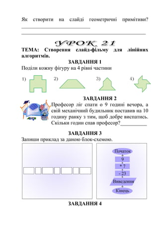Як створити на слайді геометричні примітиви? 
__________________________ 
_______________________________________________ 
ТЕМА: Створення слайд-фільму для лінійних 
алгоритмів. 
ЗАВДАННЯ 1 
Поділи кожну фігуру на 4 рівні частини 
ЗАВДАННЯ 2 
Професор лiг спати о 9 годині вечора, а 
свій механічний будильник поставив на 10 
годину ранку з тим, щоб добре виспатись. 
Скiльки годин спав професор?__________ 
ЗАВДАННЯ 3 
Запиши приклад за даною блок-схемою. 
ЗАВДАННЯ 4 
 