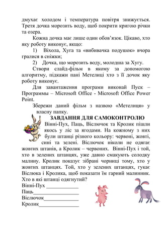 дмухає холодом і температура повітря знижується. 
Третя дочка морозить воду, щоб покрити кригою річки 
та озера. 
Кожна дочка має лише один обов’язок. Цікаво, хто 
яку роботу виконує, якщо: 
1) Віхола, Хуга та «вибивачка подушок» вчора 
гралися в сніжки; 
2) Дочка, що морозить воду, молодша за Хугу. 
Створи слайд-фільм в якому за допомогою 
алгоритму, підкажи пані Метелиці хто з її дочок яку 
роботу виконує. 
Для завантаження програми виконай Пуск – 
Программы – Microsoft Office - Microsoft Office Power 
Point. 
Збережи даний фільм з назвою «Метелиця» у 
власну папку. 
ЗАВДАННЯ ДЛЯ САМОКОНТРОЛЮ 
Вінні-Пух, Паць, Віслючок та Кролик пішли 
якось у ліс за ягодами. На кожному з них 
були штанці різного кольору: червоні, жовті, 
сині та зелені. Віслючок ніколи не одягає 
жовтих штанів, а Кролик – червоних. Вінні-Пух і той, 
хто в зелених штанцях, уже давно смакують солодку 
малину. Кролик показує зібрані чорниці тому, хто у 
жовтих штанцях. Той, хто у зелених штанцях, гукає 
Віслюка і Кролика, щоб показати їм гарний малинник. 
Хто в які штанці одягнутий? 
Вінні-Пух ____________ 
Паць_________________ 
Віслючок_____________ 
Кролик_______________ 
 