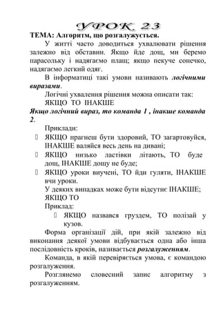 ТЕМА: Алгоритм, що розгалужується. 
У житті часто доводиться ухвалювати рішення 
залежно від обставин. Якщо йде дощ, ми беремо 
парасольку і надягаємо плащ; якщо пекуче сонечко, 
надягаємо легкий одяг. 
В інформатиці такі умови називають логічними 
виразами. 
Логічні ухвалення рішення можна описати так: 
ЯКЩО ТО ІНАКШЕ 
Якщо логічний вираз, то команда 1 , інакше команда 
2. 
Приклади: 
 ЯКЩО прагнеш бути здоровий, ТО загартовуйся, 
ІНАКШЕ валяйся весь день на дивані; 
 ЯКЩО низько ластівки літають, ТО буде 
дощ, ІНАКШЕ дощу не буде; 
 ЯКЩО уроки виучені, ТО йди гуляти, ІНАКШЕ 
вчи уроки. 
У деяких випадках може бути відсутнє ІНАКШЕ; 
ЯКЩО ТО 
Приклад: 
 ЯКЩО назвався груздем, ТО полізай у 
кузов. 
Форма організації дій, при якій залежно від 
виконання деякої умови відбувається одна або інша 
послідовність кроків, називається розгалуженням. 
Команда, в якій перевіряється умова, є командою 
розгалуження. 
Розглянемо словесний запис алгоритму з 
розгалуженням. 
 
