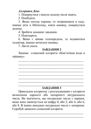 Алгоритм День 
1. Повернутися з школи додому після занять. 
2. Пообідати. 
3. Якщо погода хороша, то попрацювати в саду, 
інакше піти в бібліотеку, взяти книжку, повернутися 
додому. 
4. Зробити домашнє завдання. 
5. Повечеряти. 
6. Якщо є цікава телепередача, то подивитися 
телевізор, інакше почитати книжку. 
7. Лягти спати. 
ЗАВДАННЯ 2 
Запиши словесний алгоритм «Кип’ятіння води в 
чайнику» 
___________________________________________ 
___________________________________________ 
___________________________________________ 
___________________________________________ 
___________________________________________ 
___________________________________________ 
___________________________________________ 
___________________________________________ 
ЗАВДАННЯ 3 
Прикладом алгоритму з розгалуженням є алгоритм 
визначення парності або непарності натурального 
числа. Ви пам'ятаєте, що натуральне число є парним, 
якщо воно закінчується на цифру 0, або 2, або 4, або 6, 
або 8. В інших випадках натуральне число є непарним. 
Спробуй записати словесний алгоритм. 
___________________________________________ 
___________________________________________ 
 