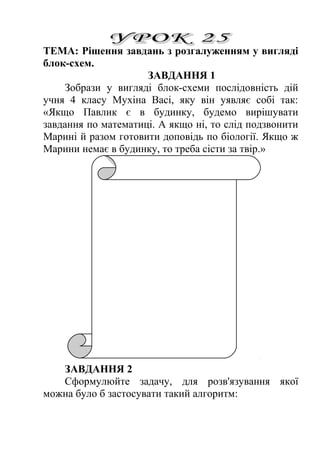ТЕМА: Рішення завдань з розгалуженням у вигляді 
блок-схем. 
ЗАВДАННЯ 1 
Зобрази у вигляді блок-схеми послідовність дій 
учня 4 класу Мухіна Васі, яку він уявляє собі так: 
«Якщо Павлик є в будинку, будемо вирішувати 
завдання по математиці. А якщо ні, то слід подзвонити 
Марині й разом готовити доповідь по біології. Якщо ж 
Марини немає в будинку, то треба сісти за твір.» 
ЗАВДАННЯ 2 
Сформулюйте задачу, для розв'язування якої 
можна було б застосувати такий алгоритм: 
 
