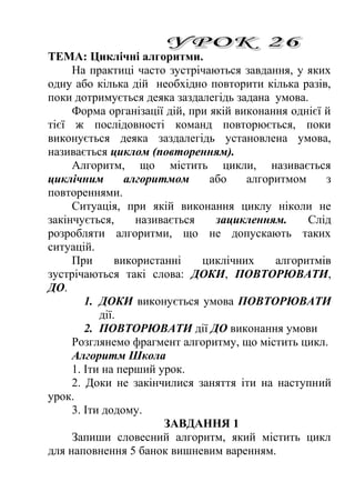 ТЕМА: Циклічні алгоритми. 
На практиці часто зустрічаються завдання, у яких 
одну або кілька дій необхідно повторити кілька разів, 
поки дотримується деяка заздалегідь задана умова. 
Форма організації дій, при якій виконання однієї й 
тієї ж послідовності команд повторюється, поки 
виконується деяка заздалегідь установлена умова, 
називається циклом (повторенням). 
Алгоритм, що містить цикли, називається 
циклічним алгоритмом або алгоритмом з 
повтореннями. 
Ситуація, при якій виконання циклу ніколи не 
закінчується, називається зацикленням. Слід 
розробляти алгоритми, що не допускають таких 
ситуацій. 
При використанні циклічних алгоритмів 
зустрічаються такі слова: ДОКИ, ПОВТОРЮВАТИ, 
ДО. 
1. ДОКИ виконується умова ПОВТОРЮВАТИ 
дії. 
2. ПОВТОРЮВАТИ дії ДО виконання умови 
Розглянемо фрагмент алгоритму, що містить цикл. 
Алгоритм Школа 
1. Іти на перший урок. 
2. Доки не закінчилися заняття іти на наступний 
урок. 
3. Іти додому. 
ЗАВДАННЯ 1 
Запиши словесний алгоритм, який містить цикл 
для наповнення 5 банок вишневим варенням. 
 