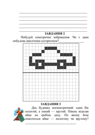 ___________________________________________ 
___________________________________________ 
___________________________________________ 
___________________________________________ 
___________________________________________ 
___________________________________________ 
ЗАВДАННЯ 2 
Побудуй симетричне зображення. Чи є дана 
побудова циклічним алгоритмом?________________ 
ЗАВДАННЯ 3 
Дах будинку несиметричний: один бік 
пологий, а інший — крутий. Півень відклав 
яйце на гребінь даху. По якому боці 
покотиться яйце — пологому чи крутому? 
________________________________ 
 