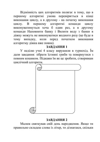 Відмінність цих алгоритмів полягає в тому, що в 
першому алгоритмі умова перевіряється в кінці 
виконання циклу, а в другому - на початку виконання 
циклу. В першому алгоритмі команди циклу 
виконуватимуться хоча б один раз, а в другому 
команди Наповнити банку і Вилити воду з банки в 
діжку можуть не виконуватися жодного разу (це буде в 
тому випадку, коли перед початком виконання 
алгоритму діжка вже повна). 
ЗАВДАННЯ 1 
У неділю учні 4 класу вирушили в турпохід. Їм 
дали завдання: зібрати їстивні гриби та повернутися з 
повним кошиком. Підкажи їм як це зробити, створивши 
циклічний алгоритм. 
ЗАВДАННЯ 2 
Малюк святкував свій день народження. Якщо ти 
правильно складеш слова із літер, то дізнаєшся, скільки 
 