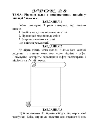 ТЕМА: Рішення задач з використанням циклів у 
вигляді блок-схем. 
ЗАВДАННЯ 1 
Робот повторює 3 рази алгоритм, що подано 
нижче. 
1. Знайди місце для малюнка на стіні 
2. Приладнай малюнок до стіни 
3. Закріпи малюнок на стіні 
Що вийде в результаті? _____________________ 
ЗАВДАННЯ 2 
До ліфта стоїть черга людей. Відома вага кожної 
людини і гранична вага, яку може піднімати ліфт. 
Побудуйте алгоритм заповнення ліфта пасажирами і 
підйому на п'ятий поверх. 
ЗАВДАННЯ 3 
Щоб визволити 11 братів-лебедів від чарів злої 
чаклунки, Еліза вирішила сплести для кожного з них 
 