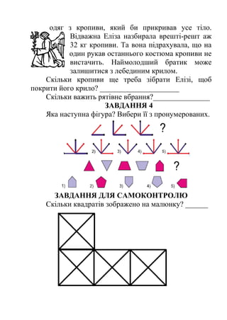 одяг з кропиви, який би прикривав усе тіло. 
Відважна Еліза назбирала врешті-решт аж 
32 кг кропиви. Та вона підрахувала, що на 
один рукав останнього костюма кропиви не 
вистачить. Наймолодший братик може 
залишитися з лебединим крилом. 
Скільки кропиви ще треба зібрати Елізі, щоб 
покрити його крило? _____________________ 
Скільки важить рятівне вбрання?_______________ 
ЗАВДАННЯ 4 
Яка наступна фігура? Вибери її з пронумерованих. 
ЗАВДАННЯ ДЛЯ САМОКОНТРОЛЮ 
Скільки квадратів зображено на малюнку? ______ 
 