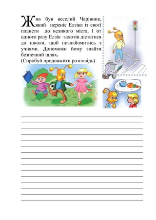 Ж 
ив був веселий Чарівник, 
який переніс Елзіка із своєї 
планети до великого міста. І от 
одного разу Елзік захотів дістатися 
до школи, щоб познайомитись з 
учнями. Допоможи йому знайти 
безпечний шлях. 
(Спробуй продовжити розповідь) 
_______________________________________________ 
_______________________________________________ 
_______________________________________________ 
_______________________________________________ 
_______________________________________________ 
_______________________________________________ 
_______________________________________________ 
_______________________________________________ 
_______________________________________________ 
_______________________________________________ 
_______________________________________________ 
_______________________________________________ 
_______________________________________________ 
_______________________________________________ 
_______________________________________________ 
 