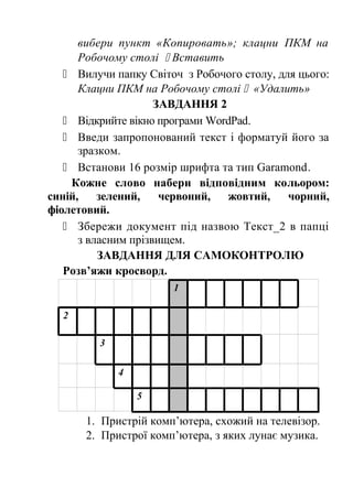 вибери пункт «Копировать»; клацни ПКМ на 
Робочому столі  Вставить 
 Вилучи папку Світоч з Робочого столу, для цього: 
Клацни ПКМ на Робочому столі  «Удалить» 
ЗАВДАННЯ 2 
 Відкрийте вікно програми WordPad. 
 Введи запропонований текст і форматуй його за 
зразком. 
 Встанови 16 розмір шрифта та тип Garamond. 
Кожне слово набери відповідним кольором: 
синій, зелений, червоний, жовтий, чорний, 
фіолетовий. 
 Збережи документ під назвою Текст_2 в папці 
з власним прізвищем. 
ЗАВДАННЯ ДЛЯ САМОКОНТРОЛЮ 
Розв’яжи кросворд. 
1 
2 
3 
4 
5 
1. Пристрій комп’ютера, схожий на телевізор. 
2. Пристрої комп’ютера, з яких лунає музика. 
 
