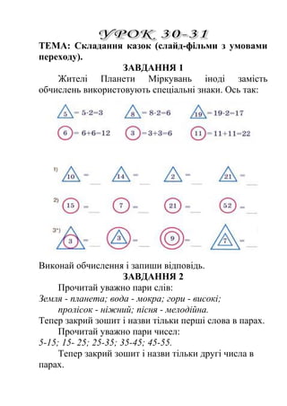 ТЕМА: Складання казок (слайд-фільми з умовами 
переходу). 
ЗАВДАННЯ 1 
Жителі Планети Міркувань іноді замість 
обчислень використовують спеціальні знаки. Ось так: 
Виконай обчислення і запиши відповідь. 
ЗАВДАННЯ 2 
Прочитай уважно пари слів: 
Земля - планета; вода - мокра; гори - високі; 
пролісок - ніжний; пісня - мелодійна. 
Тепер закрий зошит і назви тільки перші слова в парах. 
Прочитай уважно пари чисел: 
5-15; 15- 25; 25-35; 35-45; 45-55. 
Тепер закрий зошит і назви тільки другі числа в 
парах. 
 